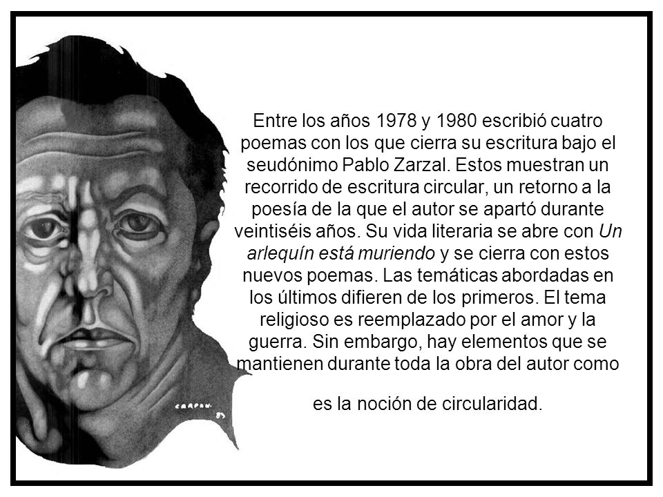 Entre los años 1978 y 1980 escribió cuatro poemas con los que cierra su escritura bajo el seudónimo Pablo Zarzal. Estos muestran un recorrido de escritura circular, un retorno a la poesía de la que el autor se apartó durante veintiséis años. Su vida literaria se abre con Un arlequín está muriendo y se cierra con estos nuevos poemas. Las temáticas abordadas en los últimos difieren de los primeros. El tema religioso es reemplazado por el amor y la guerra. Sin embargo, hay elementos que se mantienen durante toda la obra del autor como es la noción de circularidad.