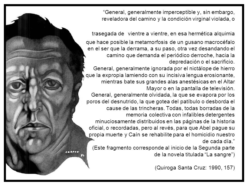 General, generalmente imperceptible y, sin embargo, reveladora del camino y la condición virginal violada, o trasegada de vientre a vientre, en esa hermética alquimia que hace posible la metamorfosis de un gusano macrocéfalo en el ser que la derrama, a su paso, otra vez desandando el camino que demanda el periódico derroche, hacia la depredación o el sacrificio. General, generalmente ignorada por el nictálope de hierro que la expropia lamiendo con su incisiva lengua erosionante, mientras bate sus grandes alas anestésicas en el Altar Mayor o en la pantalla de televisión. General, generalmente olvidada, la que se evapora por los poros del desnutrido, la que gotea del patíbulo o desborda el cause de las trincheras. Todas, todas borradas de la memoria colectiva con infalibles detergentes minuciosamente distribuidos en las páginas de la historia oficial, o recordadas, pero al revés, para que Abel pague su propia muerte y Caín se rehabilite para el homicidio nuestro de cada día. (Este fragmento corresponde al inicio de la Segunda parte de la novela titulada La sangre ) (Quiroga Santa Cruz: 1990, 157)