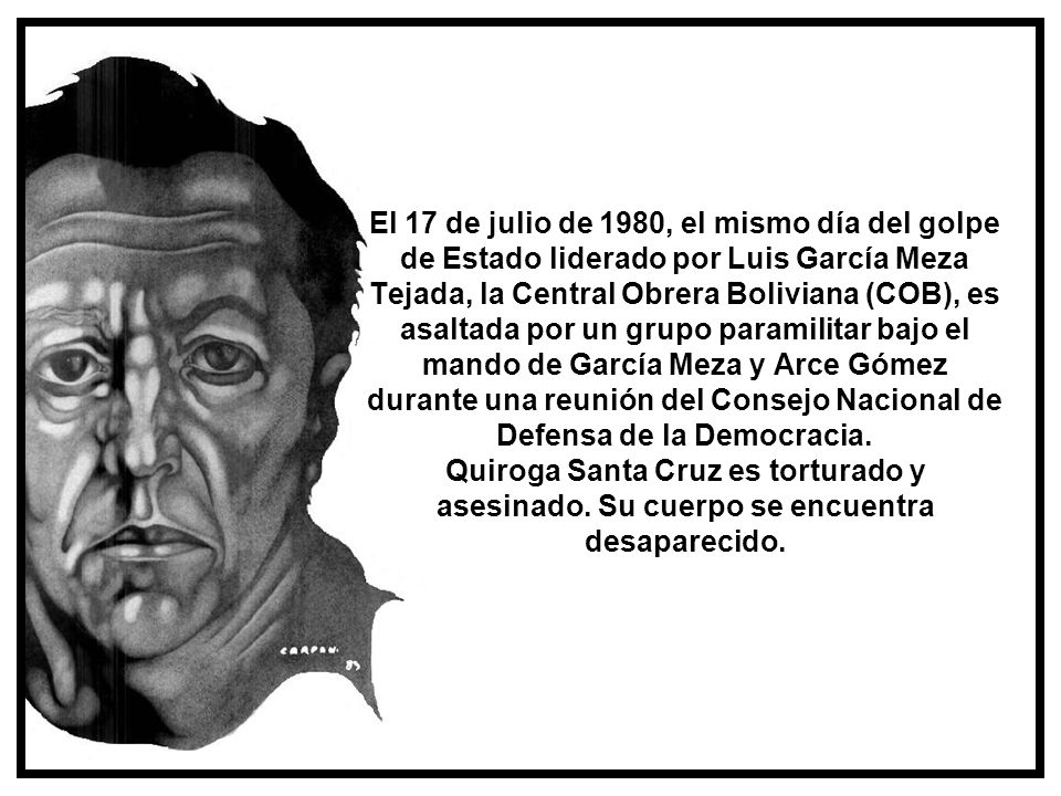 El 17 de julio de 1980, el mismo día del golpe de Estado liderado por Luis García Meza Tejada, la Central Obrera Boliviana (COB), es asaltada por un grupo paramilitar bajo el mando de García Meza y Arce Gómez durante una reunión del Consejo Nacional de Defensa de la Democracia. Quiroga Santa Cruz es torturado y asesinado. Su cuerpo se encuentra desaparecido.