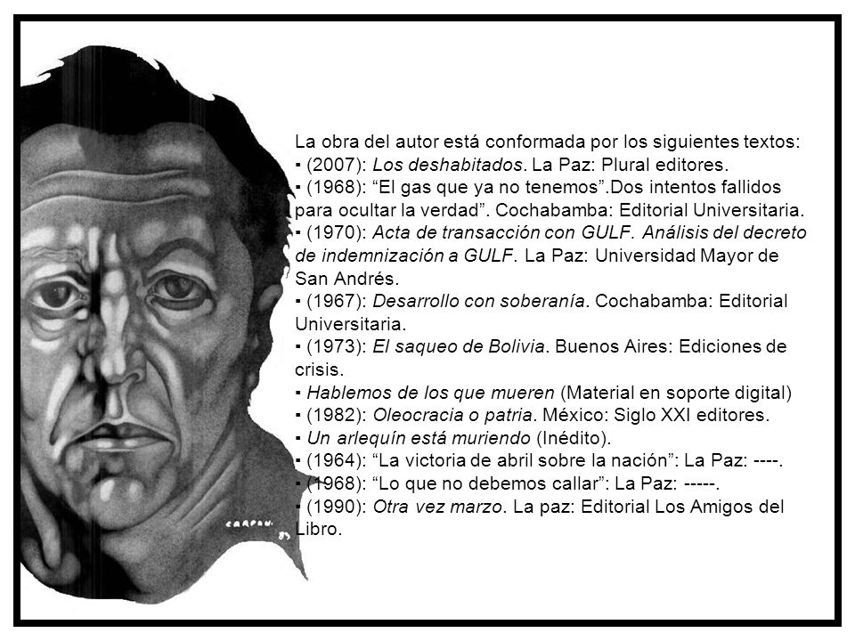 La obra del autor está conformada por los siguientes textos: ▪ (2007): Los deshabitados. La Paz: Plural editores. ▪ (1968): El gas que ya no tenemos .Dos intentos fallidos para ocultar la verdad . Cochabamba: Editorial Universitaria. ▪ (1970): Acta de transacción con GULF. Análisis del decreto de indemnización a GULF. La Paz: Universidad Mayor de San Andrés. ▪ (1967): Desarrollo con soberanía. Cochabamba: Editorial Universitaria. ▪ (1973): El saqueo de Bolivia. Buenos Aires: Ediciones de crisis. ▪ Hablemos de los que mueren (Material en soporte digital) ▪ (1982): Oleocracia o patria. México: Siglo XXI editores. ▪ Un arlequín está muriendo (Inédito). ▪ (1964): La victoria de abril sobre la nación : La Paz: ▪ (1968): Lo que no debemos callar : La Paz: ▪ (1990): Otra vez marzo. La paz: Editorial Los Amigos del Libro.