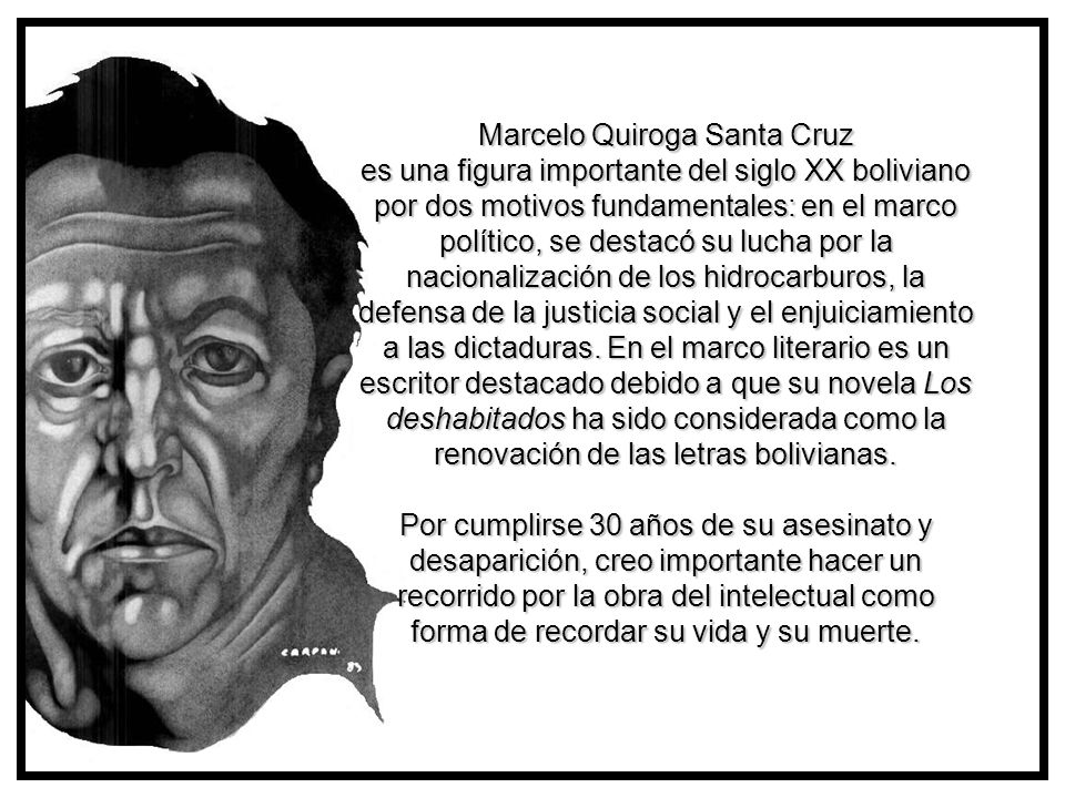 Marcelo Quiroga Santa Cruz es una figura importante del siglo XX boliviano por dos motivos fundamentales: en el marco político, se destacó su lucha por la nacionalización de los hidrocarburos, la defensa de la justicia social y el enjuiciamiento a las dictaduras. En el marco literario es un escritor destacado debido a que su novela Los deshabitados ha sido considerada como la renovación de las letras bolivianas. Por cumplirse 30 años de su asesinato y desaparición, creo importante hacer un recorrido por la obra del intelectual como forma de recordar su vida y su muerte.
