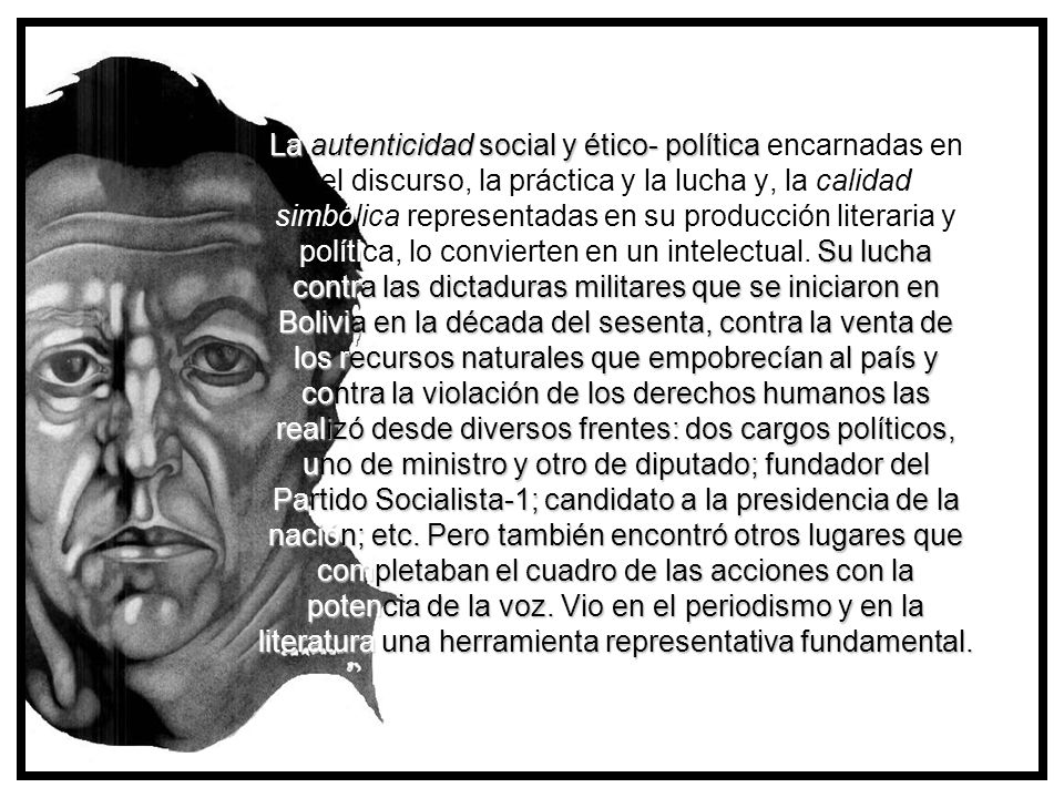 La autenticidad social y ético- política encarnadas en el discurso, la práctica y la lucha y, la calidad simbólica representadas en su producción literaria y política, lo convierten en un intelectual. Su lucha contra las dictaduras militares que se iniciaron en Bolivia en la década del sesenta, contra la venta de los recursos naturales que empobrecían al país y contra la violación de los derechos humanos las realizó desde diversos frentes: dos cargos políticos, uno de ministro y otro de diputado; fundador del Partido Socialista-1; candidato a la presidencia de la nación; etc. Pero también encontró otros lugares que completaban el cuadro de las acciones con la potencia de la voz. Vio en el periodismo y en la literatura una herramienta representativa fundamental.