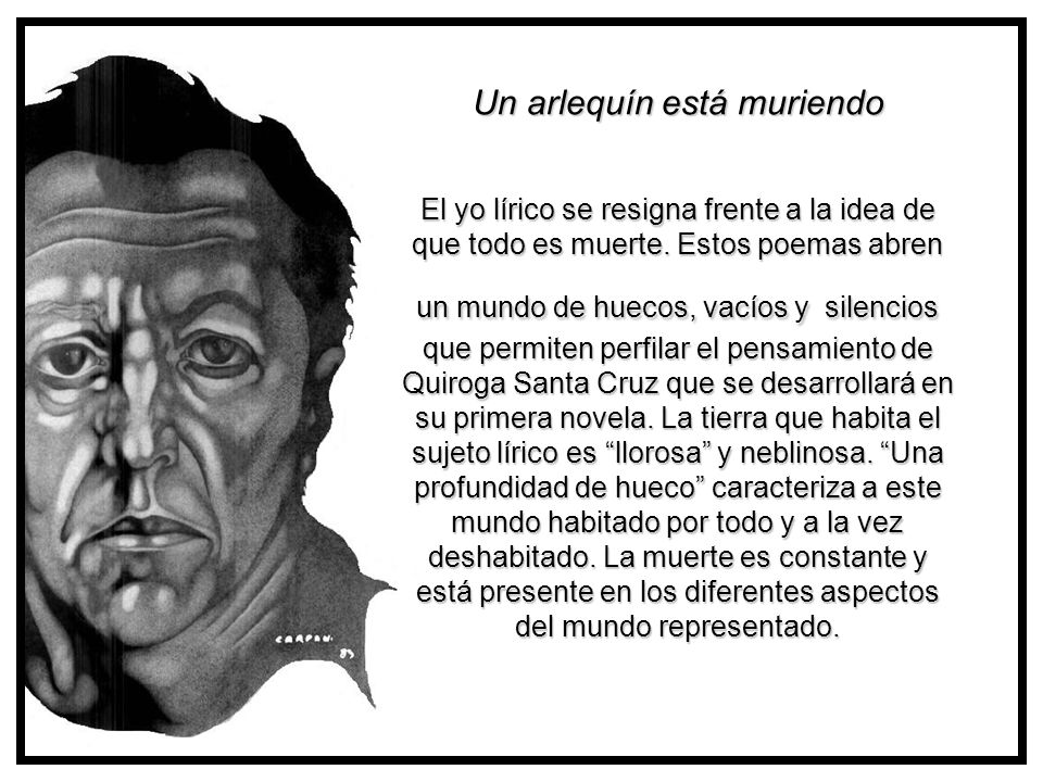 Un arlequín está muriendo El yo lírico se resigna frente a la idea de que todo es muerte. Estos poemas abren un mundo de huecos, vacíos y silencios que permiten perfilar el pensamiento de Quiroga Santa Cruz que se desarrollará en su primera novela. La tierra que habita el sujeto lírico es llorosa y neblinosa. Una profundidad de hueco caracteriza a este mundo habitado por todo y a la vez deshabitado. La muerte es constante y está presente en los diferentes aspectos del mundo representado.