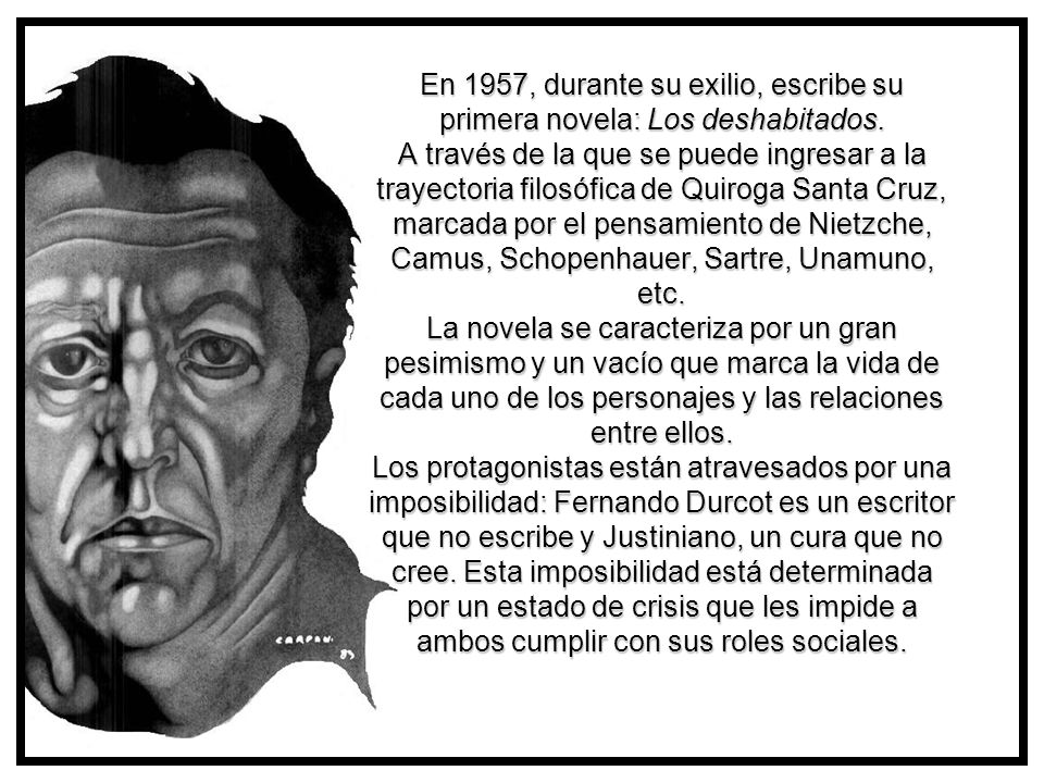 En 1957, durante su exilio, escribe su primera novela: Los deshabitados. A través de la que se puede ingresar a la trayectoria filosófica de Quiroga Santa Cruz, marcada por el pensamiento de Nietzche, Camus, Schopenhauer, Sartre, Unamuno, etc. La novela se caracteriza por un gran pesimismo y un vacío que marca la vida de cada uno de los personajes y las relaciones entre ellos. Los protagonistas están atravesados por una imposibilidad: Fernando Durcot es un escritor que no escribe y Justiniano, un cura que no cree. Esta imposibilidad está determinada por un estado de crisis que les impide a ambos cumplir con sus roles sociales.