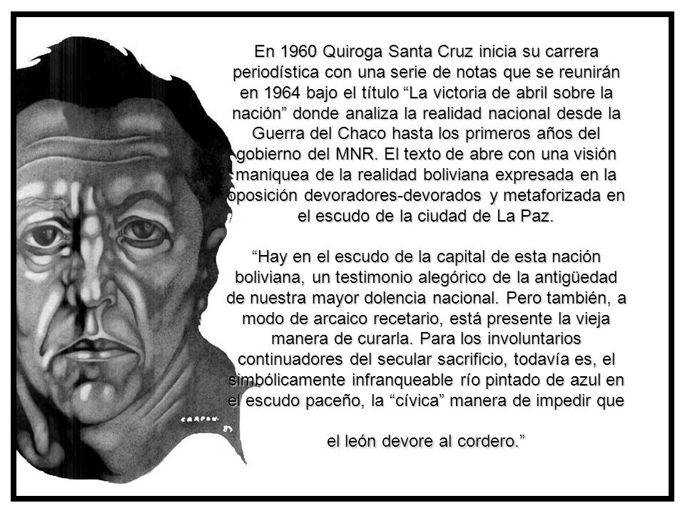 En 1960 Quiroga Santa Cruz inicia su carrera periodística con una serie de notas que se reunirán en 1964 bajo el título La victoria de abril sobre la nación donde analiza la realidad nacional desde la Guerra del Chaco hasta los primeros años del gobierno del MNR. El texto de abre con una visión maniquea de la realidad boliviana expresada en la oposición devoradores-devorados y metaforizada en el escudo de la ciudad de La Paz. Hay en el escudo de la capital de esta nación boliviana, un testimonio alegórico de la antigüedad de nuestra mayor dolencia nacional. Pero también, a modo de arcaico recetario, está presente la vieja manera de curarla. Para los involuntarios continuadores del secular sacrificio, todavía es, el simbólicamente infranqueable río pintado de azul en el escudo paceño, la cívica manera de impedir que el león devore al cordero.