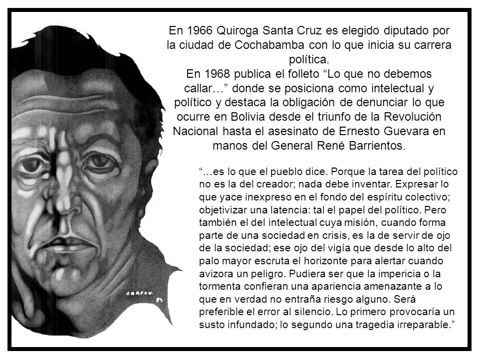En 1966 Quiroga Santa Cruz es elegido diputado por la ciudad de Cochabamba con lo que inicia su carrera política. En 1968 publica el folleto Lo que no debemos callar… donde se posiciona como intelectual y político y destaca la obligación de denunciar lo que ocurre en Bolivia desde el triunfo de la Revolución Nacional hasta el asesinato de Ernesto Guevara en manos del General René Barrientos.