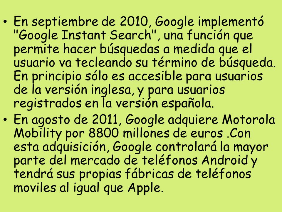 En septiembre de 2010, Google implementó Google Instant Search , una función que permite hacer búsquedas a medida que el usuario va tecleando su término de búsqueda. En principio sólo es accesible para usuarios de la versión inglesa, y para usuarios registrados en la versión española.