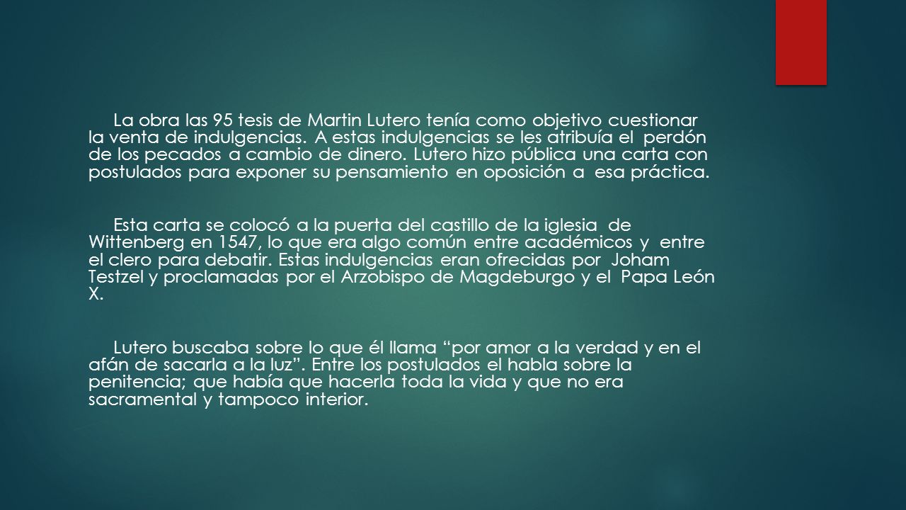 La obra las 95 tesis de Martin Lutero tenía como objetivo cuestionar la venta de indulgencias. A estas indulgencias se les atribuía el perdón de los pecados a cambio de dinero. Lutero hizo pública una carta con postulados para exponer su pensamiento en oposición a esa práctica.