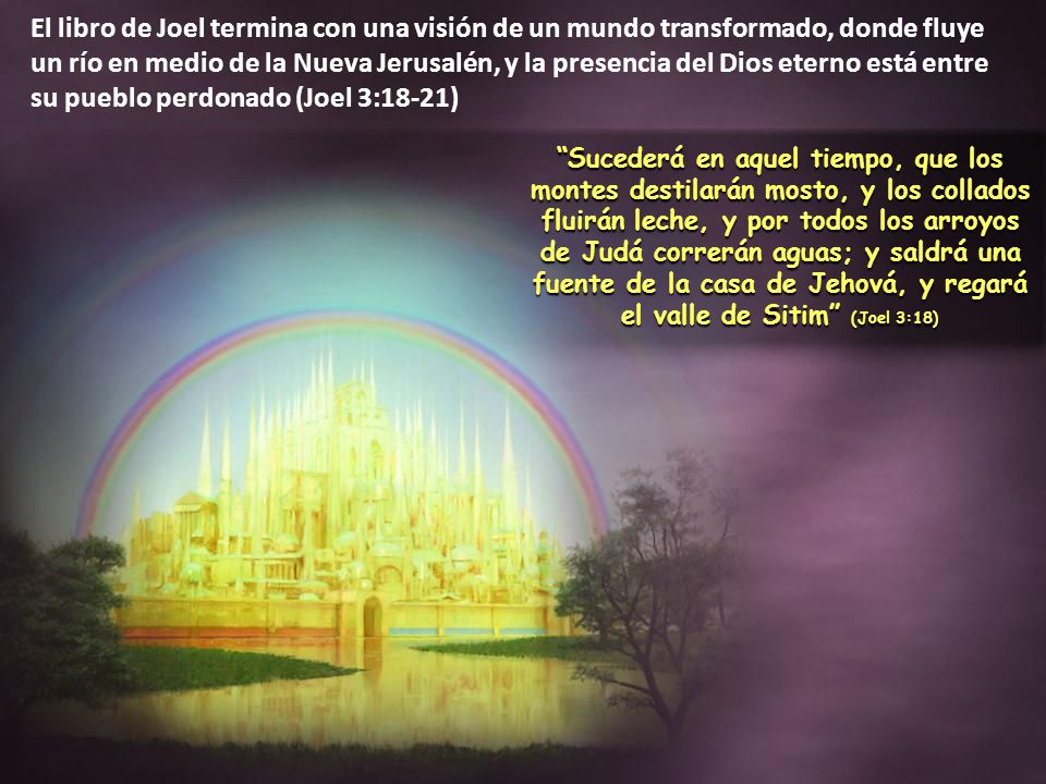 El libro de Joel termina con una visión de un mundo transformado, donde fluye un río en medio de la Nueva Jerusalén, y la presencia del Dios eterno está entre su pueblo perdonado (Joel 3:18-21)