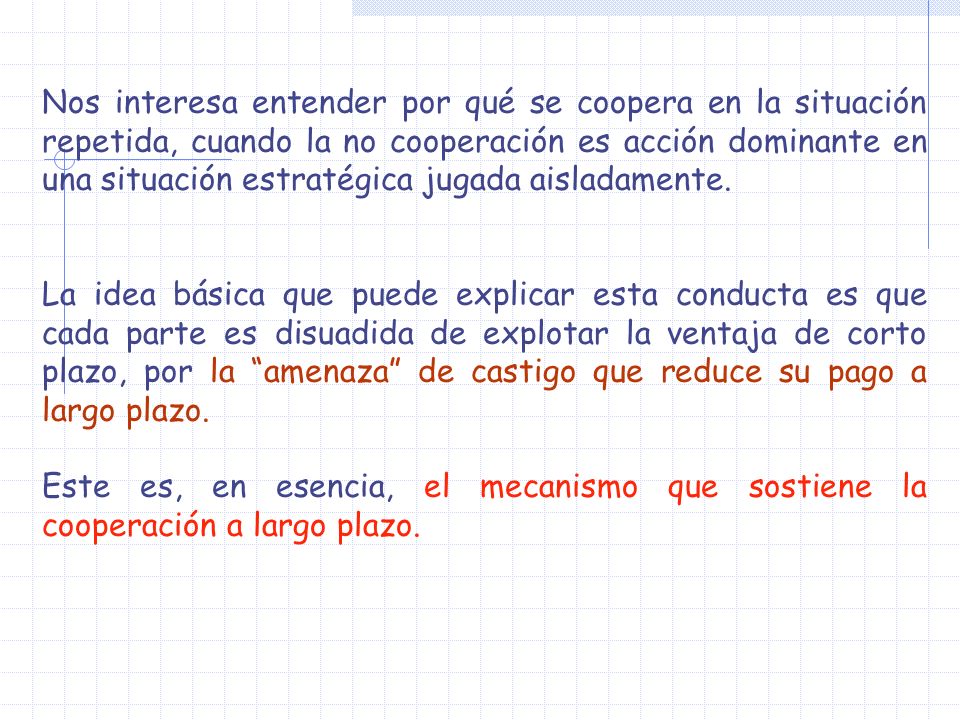 Nos interesa entender por qué se coopera en la situación repetida, cuando la no cooperación es acción dominante en una situación estratégica jugada aisladamente.