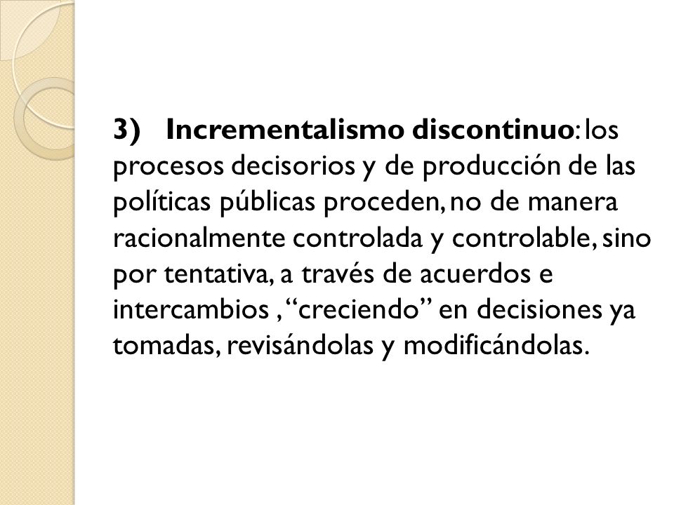 3) Incrementalismo discontinuo: los procesos decisorios y de producción de las políticas públicas proceden, no de manera racionalmente controlada y controlable, sino por tentativa, a través de acuerdos e intercambios , creciendo en decisiones ya tomadas, revisándolas y modificándolas.