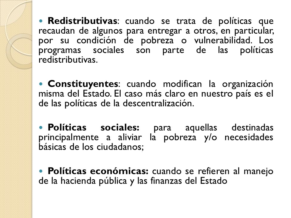 Redistributivas: cuando se trata de políticas que recaudan de algunos para entregar a otros, en particular, por su condición de pobreza o vulnerabilidad. Los programas sociales son parte de las políticas redistributivas.