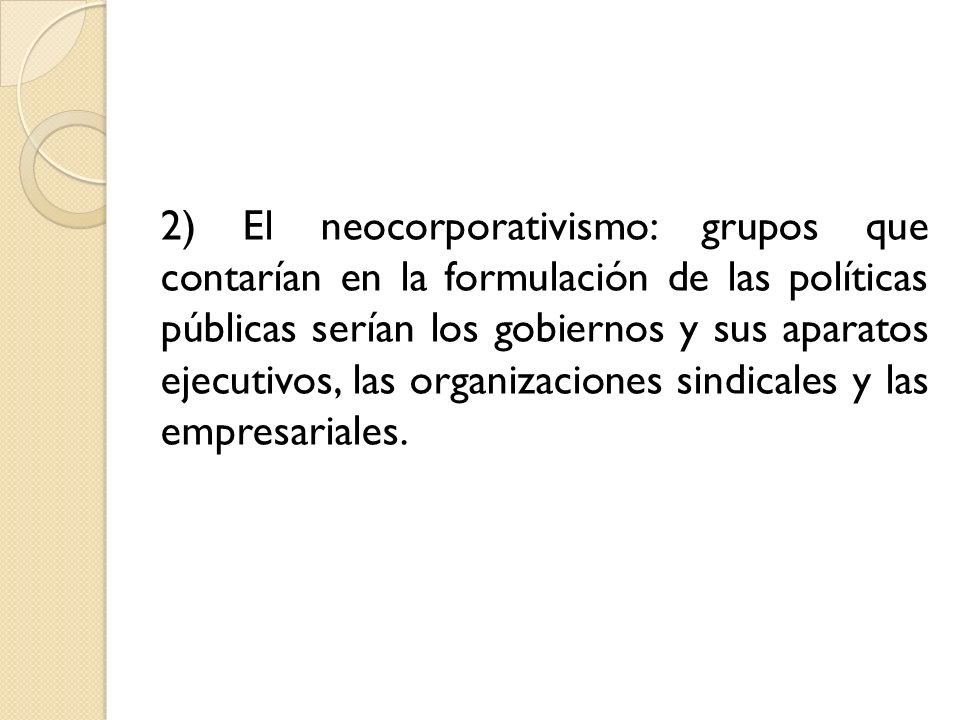 2) El neocorporativismo: grupos que contarían en la formulación de las políticas públicas serían los gobiernos y sus aparatos ejecutivos, las organizaciones sindicales y las empresariales.