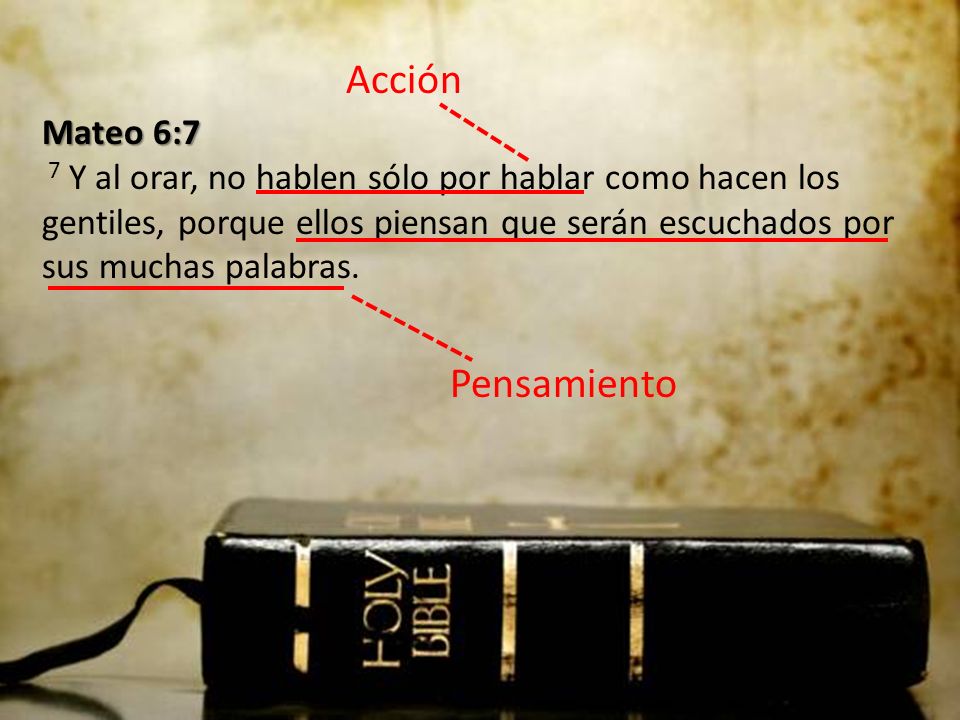 Acción Mateo 6:7 7 Y al orar, no hablen sólo por hablar como hacen los gentiles, porque ellos piensan que serán escuchados por sus muchas palabras.