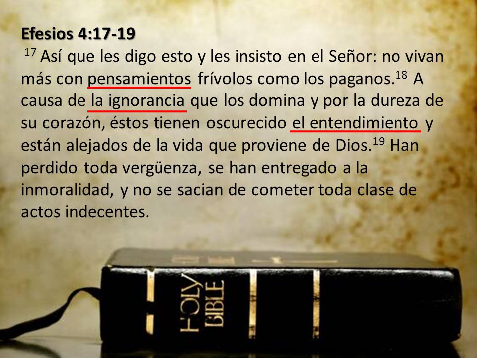 Efesios 4: Así que les digo esto y les insisto en el Señor: no vivan más con pensamientos frívolos como los paganos.18 A causa de la ignorancia que los domina y por la dureza de su corazón, éstos tienen oscurecido el entendimiento y están alejados de la vida que proviene de Dios.19 Han perdido toda vergüenza, se han entregado a la inmoralidad, y no se sacian de cometer toda clase de actos indecentes.