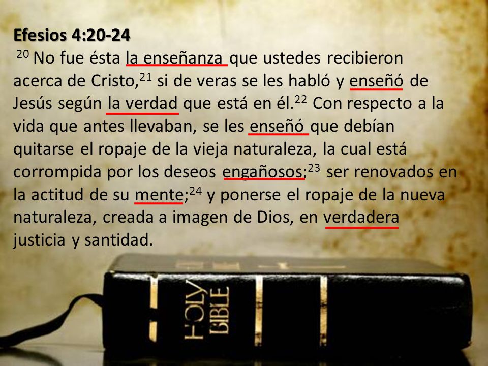 Efesios 4: No fue ésta la enseñanza que ustedes recibieron acerca de Cristo,21 si de veras se les habló y enseñó de Jesús según la verdad que está en él.22 Con respecto a la vida que antes llevaban, se les enseñó que debían quitarse el ropaje de la vieja naturaleza, la cual está corrompida por los deseos engañosos;23 ser renovados en la actitud de su mente;24 y ponerse el ropaje de la nueva naturaleza, creada a imagen de Dios, en verdadera justicia y santidad.