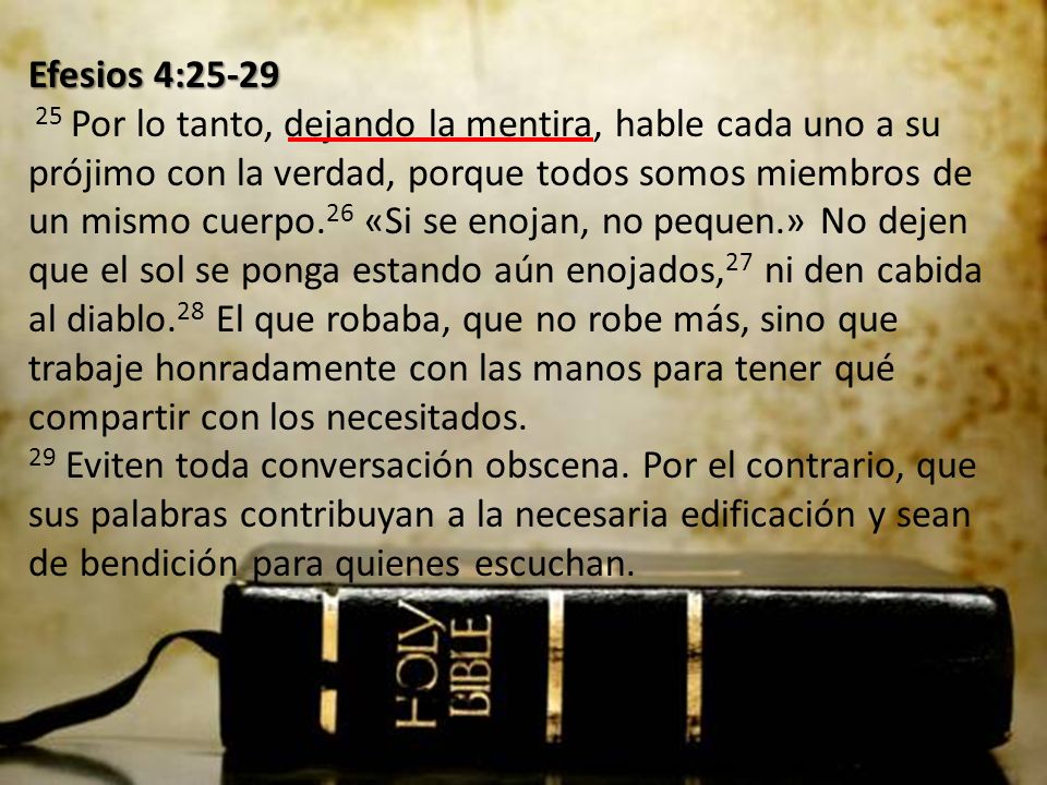 Efesios 4: Por lo tanto, dejando la mentira, hable cada uno a su prójimo con la verdad, porque todos somos miembros de un mismo cuerpo.26 «Si se enojan, no pequen.» No dejen que el sol se ponga estando aún enojados,27 ni den cabida al diablo.28 El que robaba, que no robe más, sino que trabaje honradamente con las manos para tener qué compartir con los necesitados.