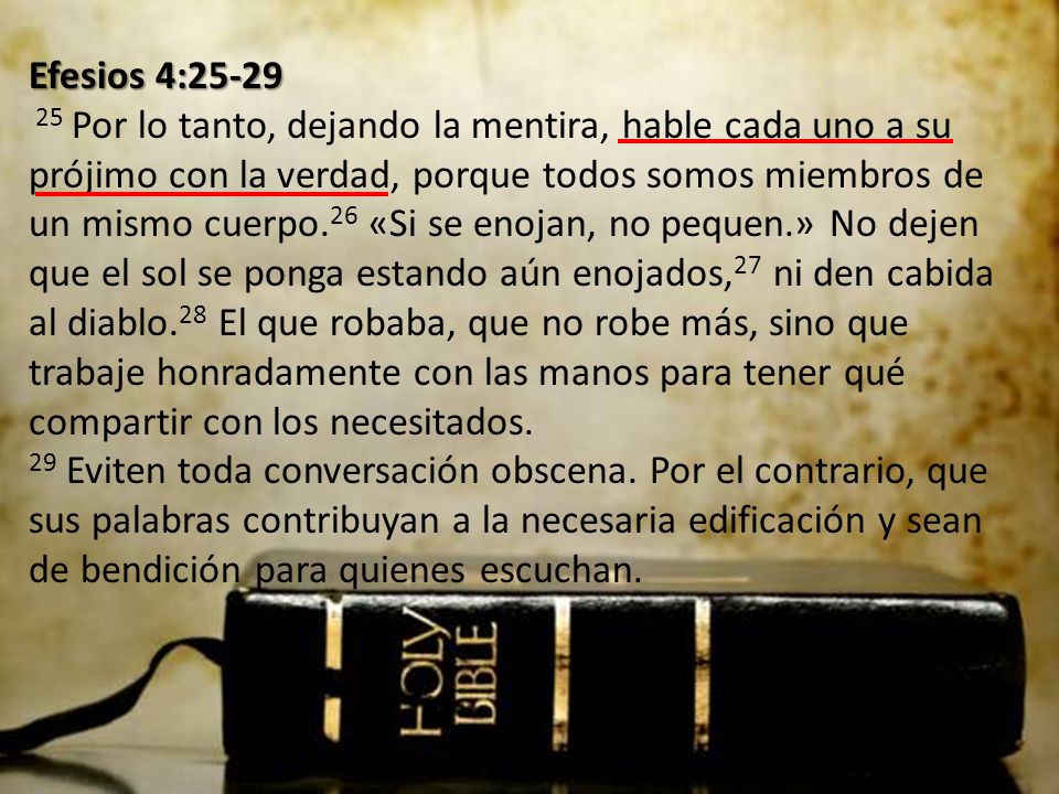 Efesios 4: Por lo tanto, dejando la mentira, hable cada uno a su prójimo con la verdad, porque todos somos miembros de un mismo cuerpo.26 «Si se enojan, no pequen.» No dejen que el sol se ponga estando aún enojados,27 ni den cabida al diablo.28 El que robaba, que no robe más, sino que trabaje honradamente con las manos para tener qué compartir con los necesitados.