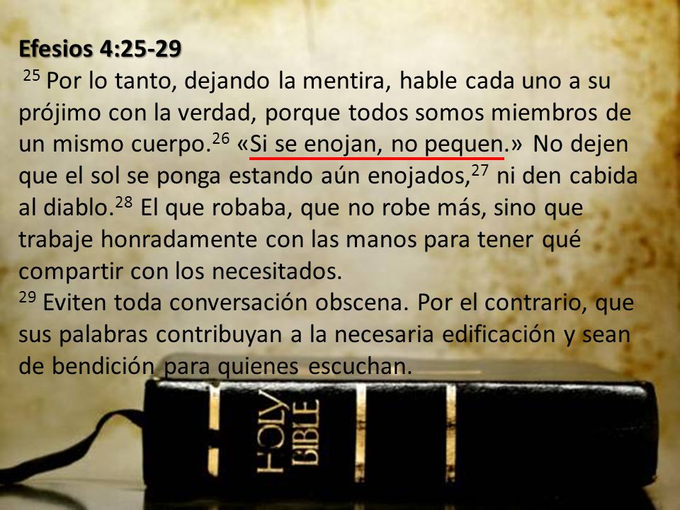 Efesios 4: Por lo tanto, dejando la mentira, hable cada uno a su prójimo con la verdad, porque todos somos miembros de un mismo cuerpo.26 «Si se enojan, no pequen.» No dejen que el sol se ponga estando aún enojados,27 ni den cabida al diablo.28 El que robaba, que no robe más, sino que trabaje honradamente con las manos para tener qué compartir con los necesitados.
