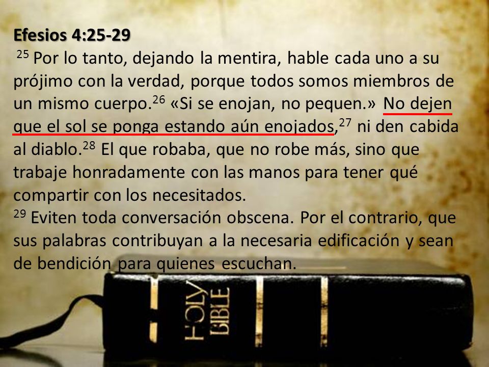 Efesios 4: Por lo tanto, dejando la mentira, hable cada uno a su prójimo con la verdad, porque todos somos miembros de un mismo cuerpo.26 «Si se enojan, no pequen.» No dejen que el sol se ponga estando aún enojados,27 ni den cabida al diablo.28 El que robaba, que no robe más, sino que trabaje honradamente con las manos para tener qué compartir con los necesitados.