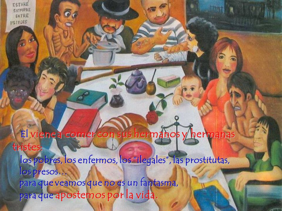 El viene a comer con sus hermanos y hermanas tristes: los pobres, los enfermos, los ilegales , las prostitutas, los presos… para que veamos que no es un fantasma, para que apostemos por la vida.