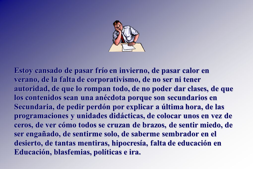 Estoy cansado de pasar frío en invierno, de pasar calor en verano, de la falta de corporativismo, de no ser ni tener autoridad, de que lo rompan todo, de no poder dar clases, de que los contenidos sean una anécdota porque son secundarios en Secundaria, de pedir perdón por explicar a última hora, de las programaciones y unidades didácticas, de colocar unos en vez de ceros, de ver cómo todos se cruzan de brazos, de sentir miedo, de ser engañado, de sentirme solo, de saberme sembrador en el desierto, de tantas mentiras, hipocresía, falta de educación en Educación, blasfemias, políticas e ira.