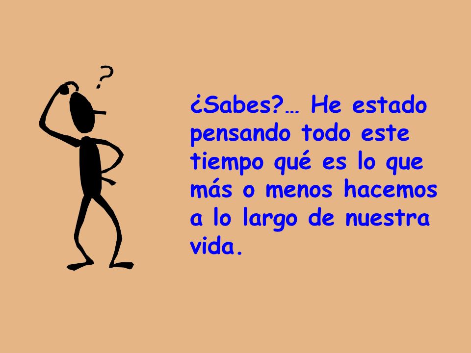 ¿Sabes … He estado pensando todo este tiempo qué es lo que más o menos hacemos a lo largo de nuestra vida.