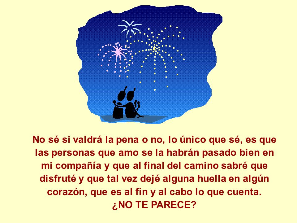 No sé si valdrá la pena o no, lo único que sé, es que las personas que amo se la habrán pasado bien en mi compañía y que al final del camino sabré que disfruté y que tal vez dejé alguna huella en algún corazón, que es al fin y al cabo lo que cuenta.
