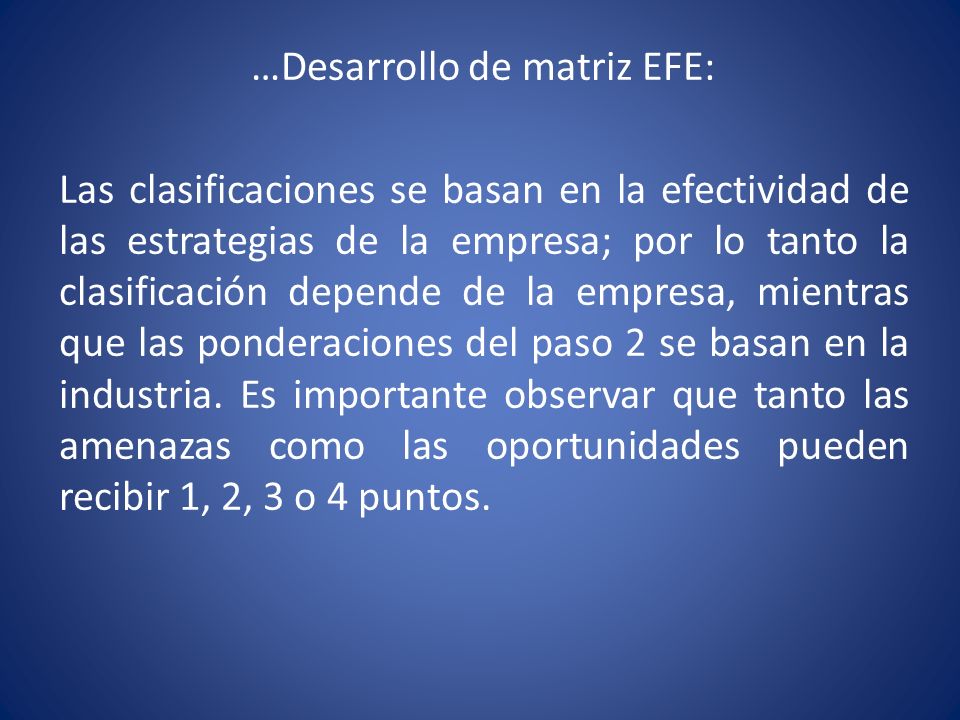 …Desarrollo de matriz EFE: Las clasificaciones se basan en la efectividad de las estrategias de la empresa; por lo tanto la clasificación depende de la empresa, mientras que las ponderaciones del paso 2 se basan en la industria.