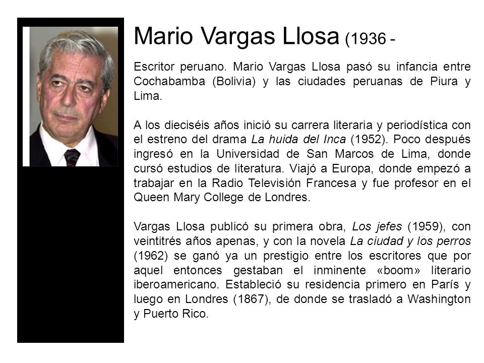 Mario Vargas Llosa ( Escritor peruano. Mario Vargas Llosa pasó su infancia entre Cochabamba (Bolivia) y las ciudades peruanas de Piura y Lima.