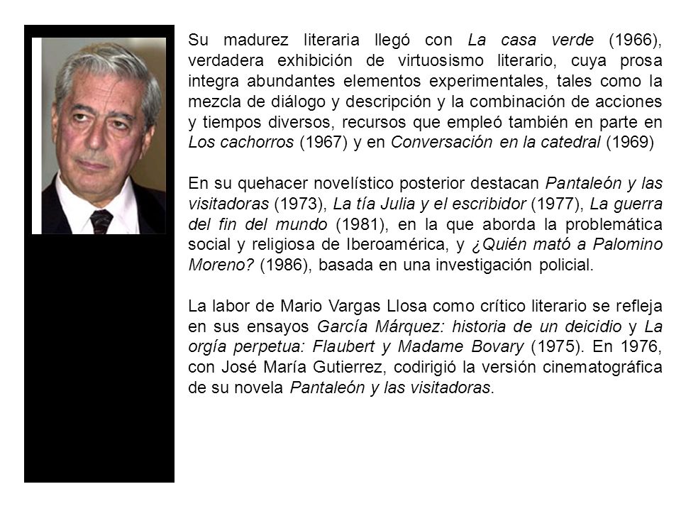 Su madurez literaria llegó con La casa verde (1966), verdadera exhibición de virtuosismo literario, cuya prosa integra abundantes elementos experimentales, tales como la mezcla de diálogo y descripción y la combinación de acciones y tiempos diversos, recursos que empleó también en parte en Los cachorros (1967) y en Conversación en la catedral (1969)