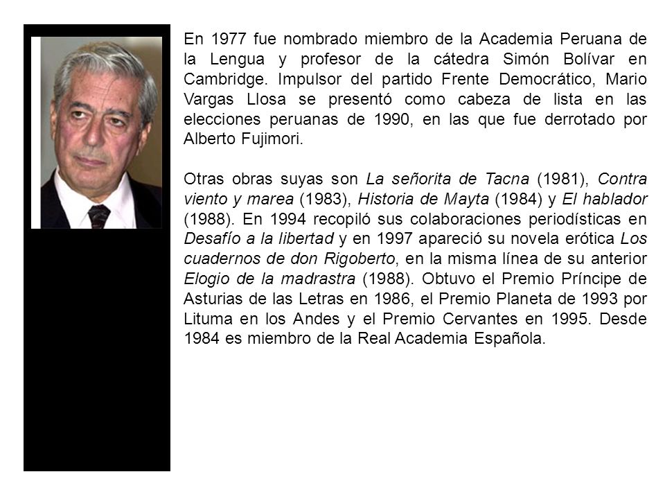 En 1977 fue nombrado miembro de la Academia Peruana de la Lengua y profesor de la cátedra Simón Bolívar en Cambridge. Impulsor del partido Frente Democrático, Mario Vargas Llosa se presentó como cabeza de lista en las elecciones peruanas de 1990, en las que fue derrotado por Alberto Fujimori.