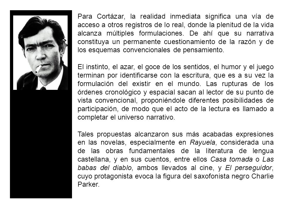 Para Cortázar, la realidad inmediata significa una vía de acceso a otros registros de lo real, donde la plenitud de la vida alcanza múltiples formulaciones. De ahí que su narrativa constituya un permanente cuestionamiento de la razón y de los esquemas convencionales de pensamiento.
