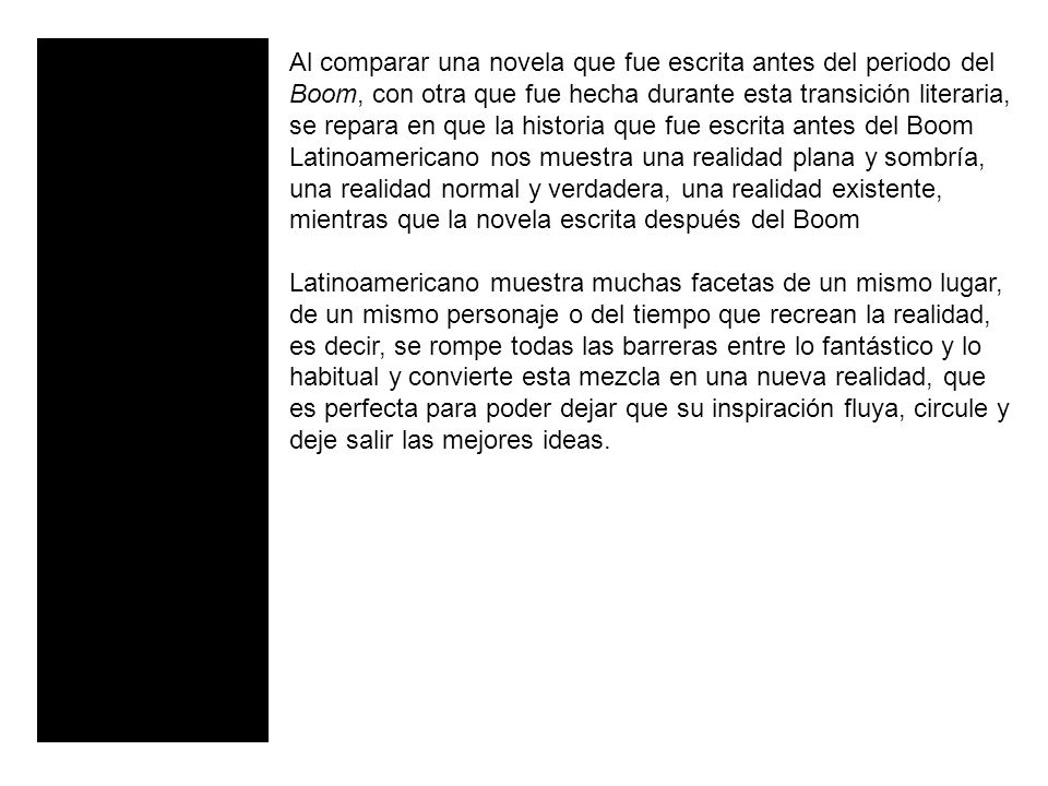 Al comparar una novela que fue escrita antes del periodo del Boom, con otra que fue hecha durante esta transición literaria, se repara en que la historia que fue escrita antes del Boom Latinoamericano nos muestra una realidad plana y sombría, una realidad normal y verdadera, una realidad existente, mientras que la novela escrita después del Boom