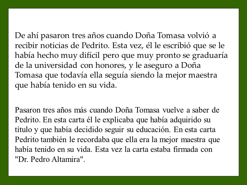 De ahí pasaron tres años cuando Doña Tomasa volvió a recibir noticias de Pedrito. Esta vez, él le escribió que se le había hecho muy difícil pero que muy pronto se graduaría de la universidad con honores, y le aseguro a Doña Tomasa que todavía ella seguía siendo la mejor maestra que había tenido en su vida.