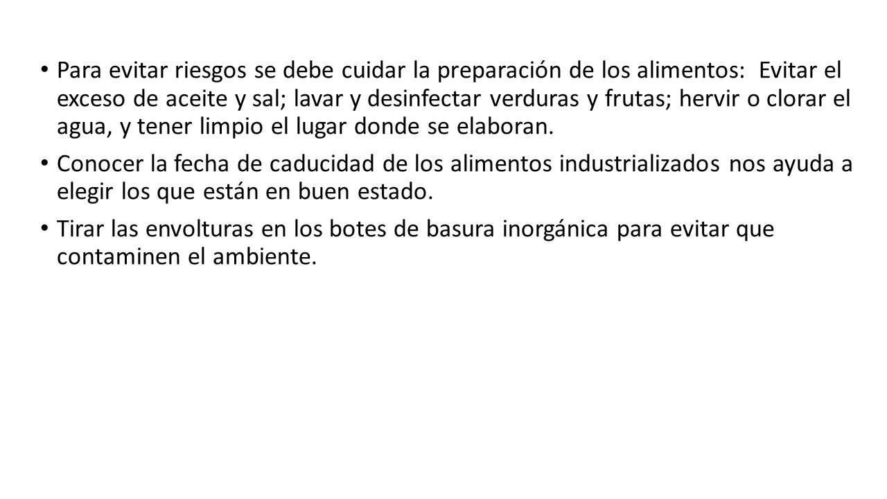 Para evitar riesgos se debe cuidar la preparación de los alimentos: Evitar el exceso de aceite y sal; lavar y desinfectar verduras y frutas; hervir o clorar el agua, y tener limpio el lugar donde se elaboran.
