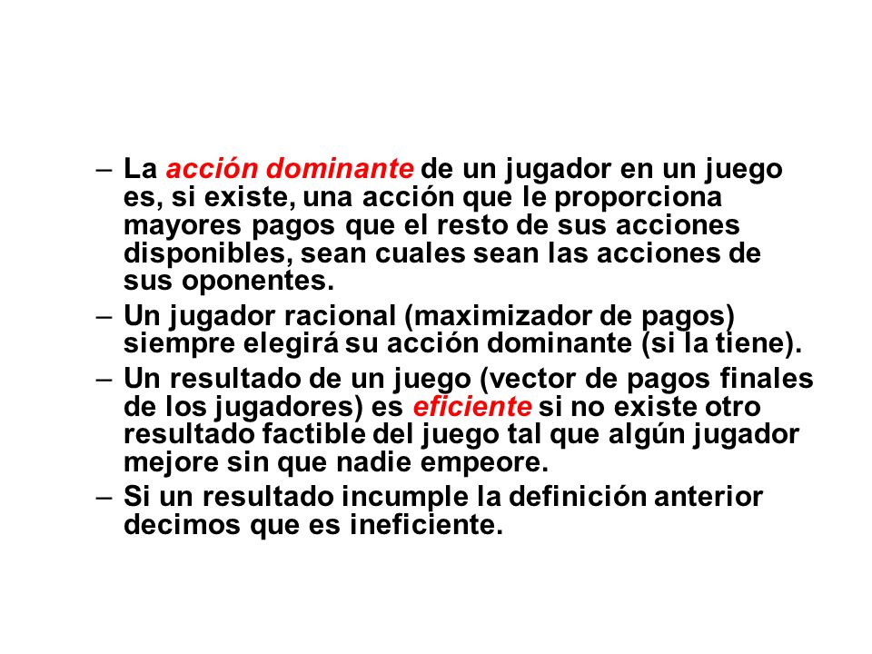 La acción dominante de un jugador en un juego es, si existe, una acción que le proporciona mayores pagos que el resto de sus acciones disponibles, sean cuales sean las acciones de sus oponentes.