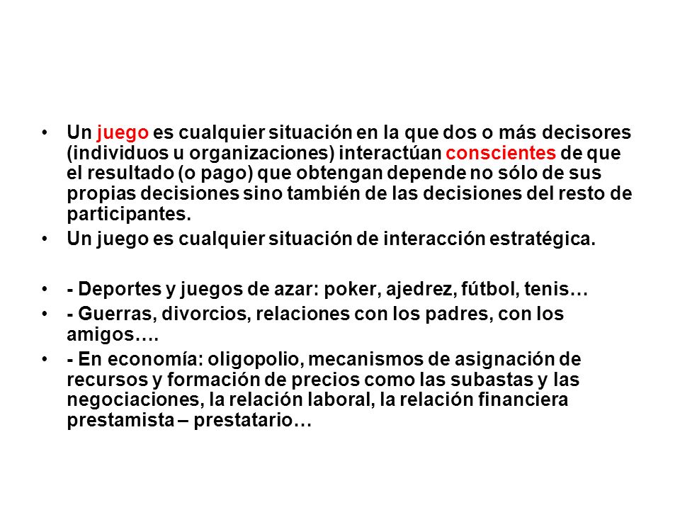 Un juego es cualquier situación en la que dos o más decisores (individuos u organizaciones) interactúan conscientes de que el resultado (o pago) que obtengan depende no sólo de sus propias decisiones sino también de las decisiones del resto de participantes.