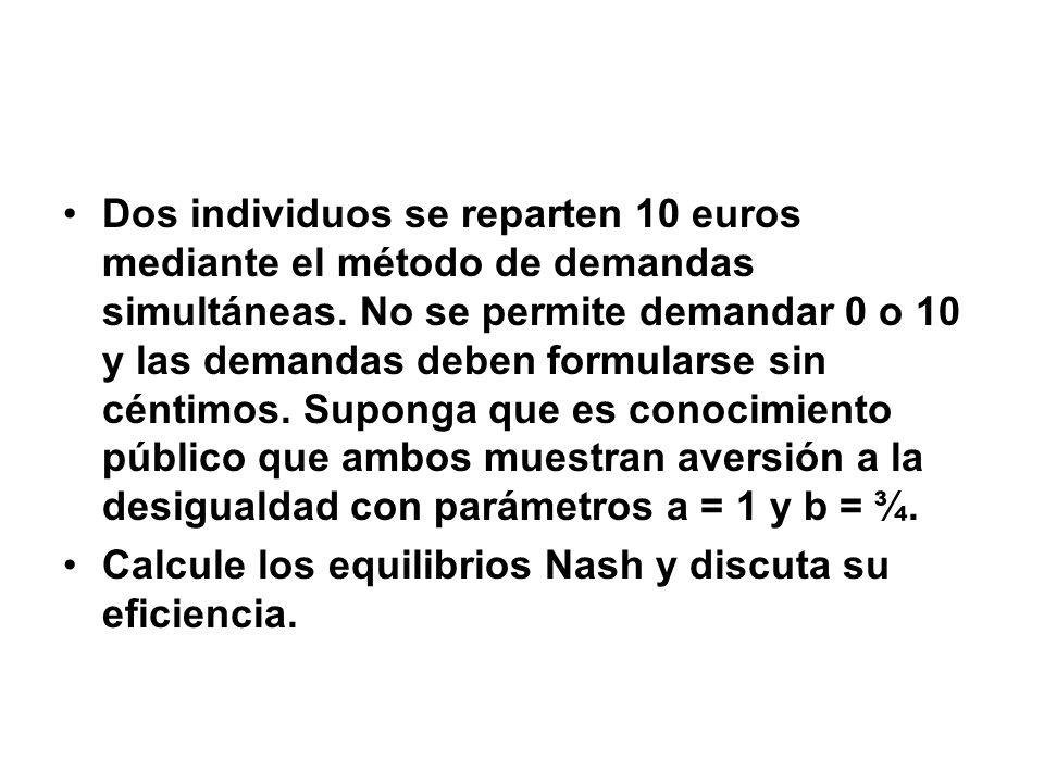 Dos individuos se reparten 10 euros mediante el método de demandas simultáneas. No se permite demandar 0 o 10 y las demandas deben formularse sin céntimos. Suponga que es conocimiento público que ambos muestran aversión a la desigualdad con parámetros a = 1 y b = ¾.