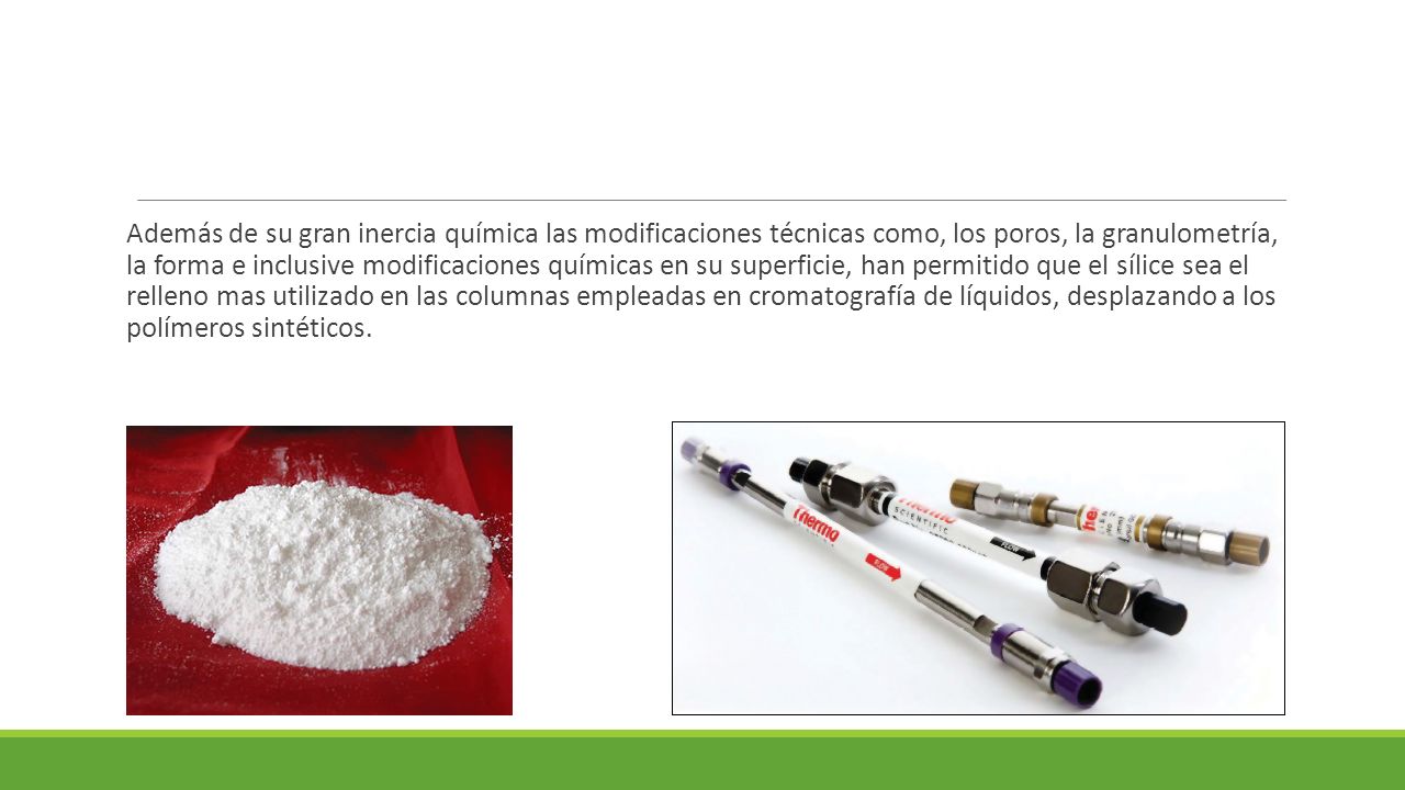 Además de su gran inercia química las modificaciones técnicas como, los poros, la granulometría, la forma e inclusive modificaciones químicas en su superficie, han permitido que el sílice sea el relleno mas utilizado en las columnas empleadas en cromatografía de líquidos, desplazando a los polímeros sintéticos.