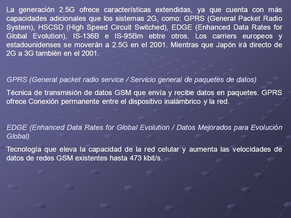 La generación 2.5G ofrece características extendidas, ya que cuenta con más capacidades adicionales que los sistemas 2G, como: GPRS (General Packet Radio System), HSCSD (High Speed Circuit Switched), EDGE (Enhanced Data Rates for Global Evolution), IS-136B e IS-95Bm ebtre otros. Los carriers europeos y estadounidenses se moverán a 2.5G en el Mientras que Japón irá directo de 2G a 3G también en el 2001.