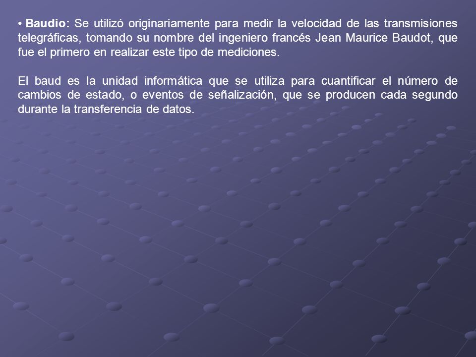 Baudio: Se utilizó originariamente para medir la velocidad de las transmisiones telegráficas, tomando su nombre del ingeniero francés Jean Maurice Baudot, que fue el primero en realizar este tipo de mediciones.