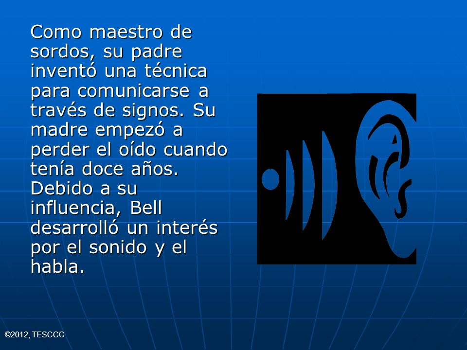 Como maestro de sordos, su padre inventó una técnica para comunicarse a través de signos. Su madre empezó a perder el oído cuando tenía doce años. Debido a su influencia, Bell desarrolló un interés por el sonido y el habla.