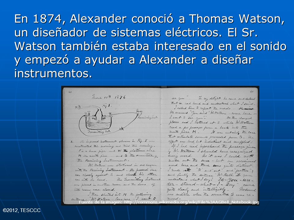 En 1874, Alexander conoció a Thomas Watson, un diseñador de sistemas eléctricos. El Sr. Watson también estaba interesado en el sonido y empezó a ayudar a Alexander a diseñar instrumentos.