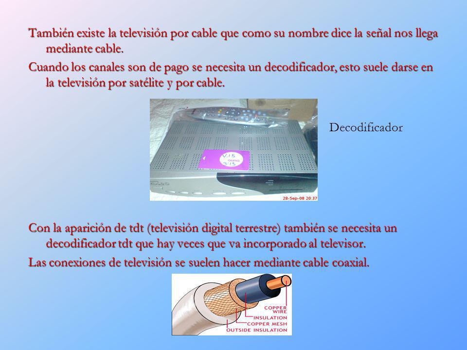 También existe la televisión por cable que como su nombre dice la señal nos llega mediante cable. Cuando los canales son de pago se necesita un decodificador, esto suele darse en la televisión por satélite y por cable. Con la aparición de tdt (televisión digital terrestre) también se necesita un decodificador tdt que hay veces que va incorporado al televisor. Las conexiones de televisión se suelen hacer mediante cable coaxial.