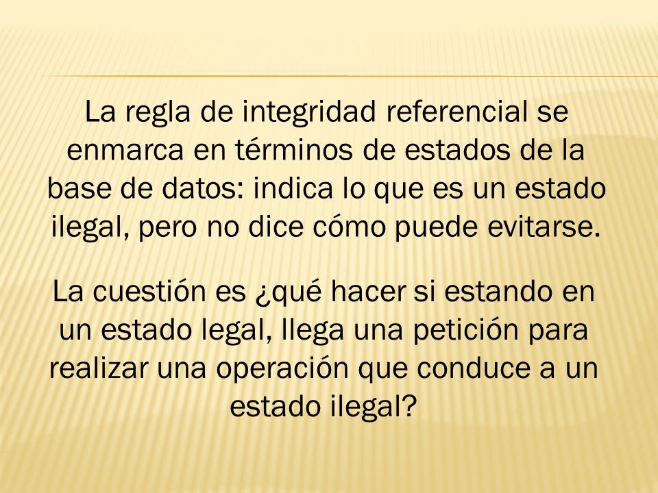 La regla de integridad referencial se enmarca en términos de estados de la base de datos: indica lo que es un estado ilegal, pero no dice cómo puede evitarse.
