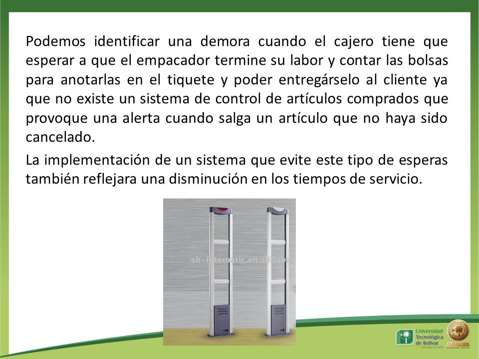 Podemos identificar una demora cuando el cajero tiene que esperar a que el empacador termine su labor y contar las bolsas para anotarlas en el tiquete y poder entregárselo al cliente ya que no existe un sistema de control de artículos comprados que provoque una alerta cuando salga un artículo que no haya sido cancelado.