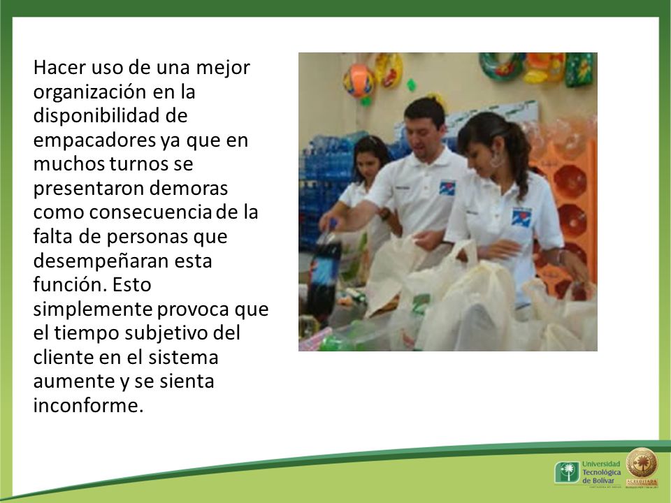 Hacer uso de una mejor organización en la disponibilidad de empacadores ya que en muchos turnos se presentaron demoras como consecuencia de la falta de personas que desempeñaran esta función.