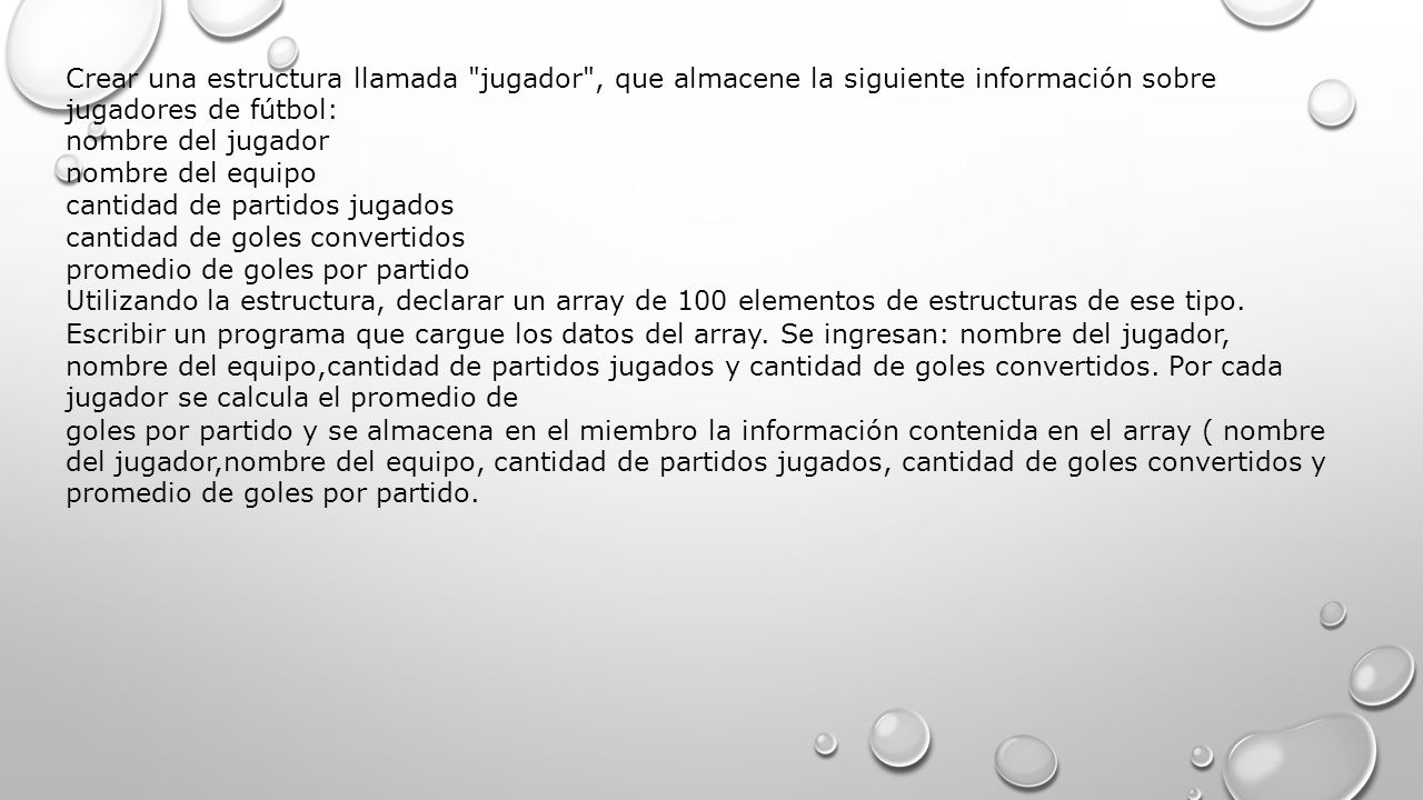 Crear una estructura llamada jugador , que almacene la siguiente información sobre jugadores de fútbol: nombre del jugador nombre del equipo cantidad de partidos jugados cantidad de goles convertidos promedio de goles por partido Utilizando la estructura, declarar un array de 100 elementos de estructuras de ese tipo.