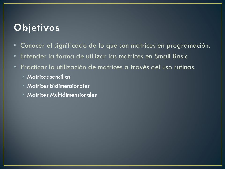Objetivos Conocer el significado de lo que son matrices en programación. Entender la forma de utilizar las matrices en Small Basic.